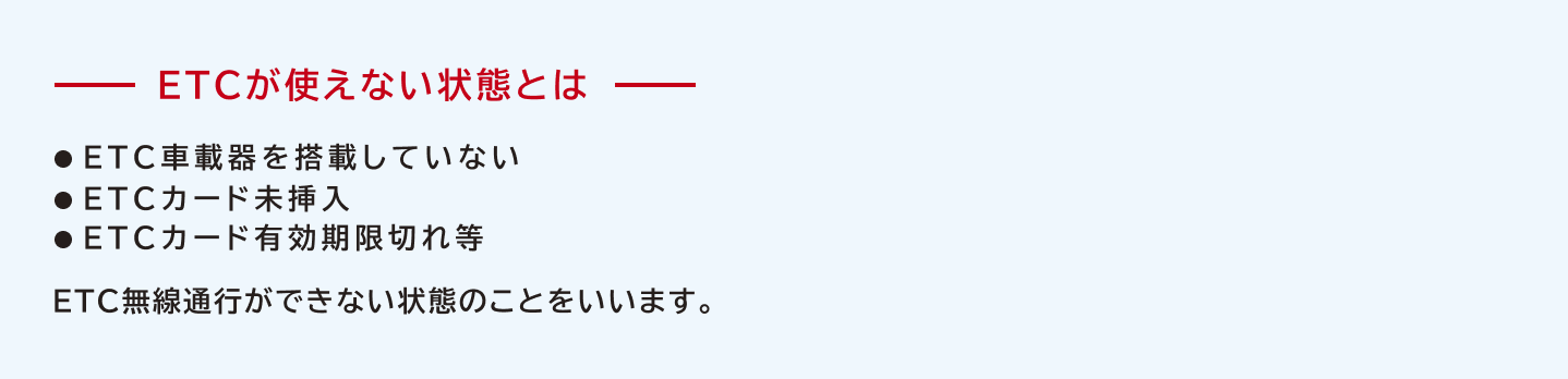 ETCが使えない状態とはETC車載器を搭載していない、ETCカード未挿入、ETCカード有効期限切れ等、ETC無線通行ができない状態のことをいいます。