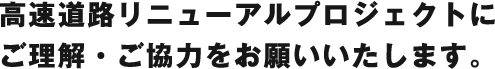 高速道路リニューアルプロジェクトにご理解・ご協力をお願いいたします。