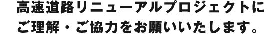 高速道路リニューアルプロジェクトにご理解・ご協力をお願いいたします。